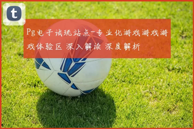 Pg电子试玩站点-专业化游戏游戏游戏体验区 深入解读 深度解析