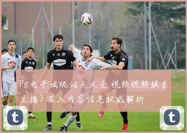 Pg电子试玩站点大全 视频视频娱乐主播3 深入内容信息权威解析